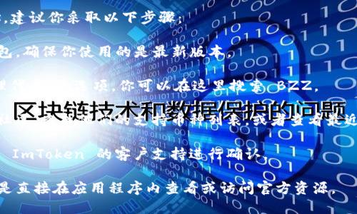 截至我最后更新的信息，ImToken 钱包支持多种币种和链，包括以太坊及其代币等，但是否支持特定币种如 BZZ（例如；对以太坊生态中的某些代币来说，可能会有所不同）。

要确认 ImToken 是否支持 BZZ 以及是否有相应的钱包地址，建议你采取以下步骤：

1. **打开 ImToken 应用**：在你的手机上打开 ImToken 钱包，确保你使用的是最新版本。

2. **添加代币**：在钱包界面中，通常有一个“添加代币”或“管理代币”的选项，你可以在这里搜索 BZZ。

3. **查看官方支持信息**：访问 ImToken 的官方网站或官方社区，查找他们的支持币种列表，或者查看最近的公告，确认 BZZ 的支持状态。

4. **联系客服**：如果你在应用中找不到明确的信息，可以联系 ImToken 的客户支持进行确认。

请注意，数字货币和钱包的支持情况可能会随时变化，因此最好是直接在应用程序内查看或访问官方资源。